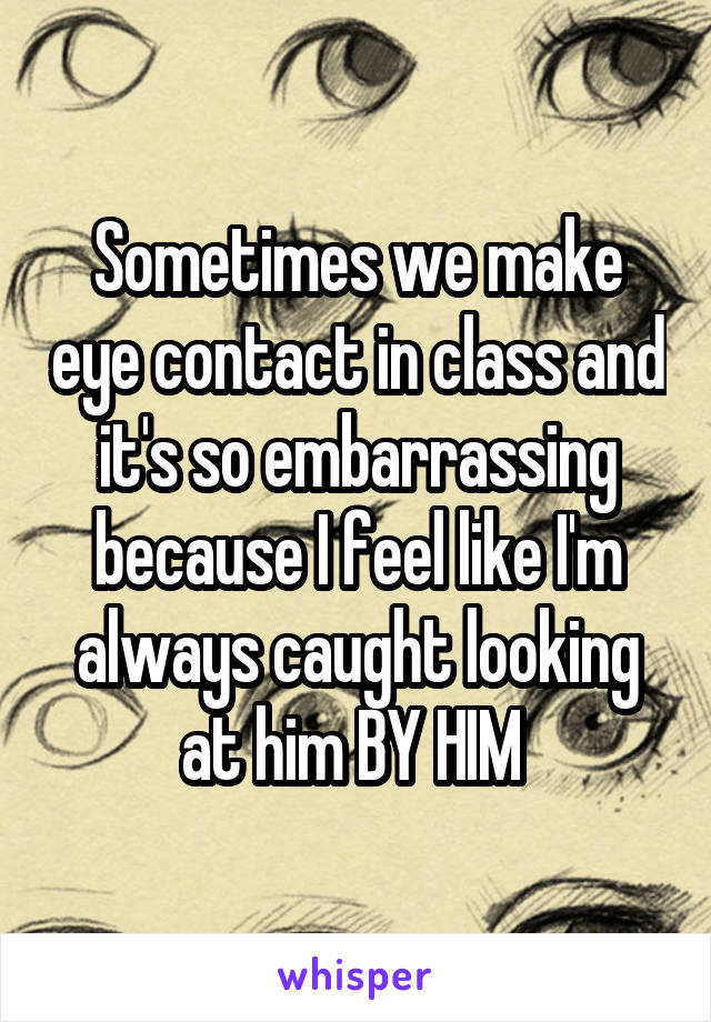 Sometimes we make eye contact in class and it's so embarrassing because I feel like I'm always caught looking at him BY HIM 