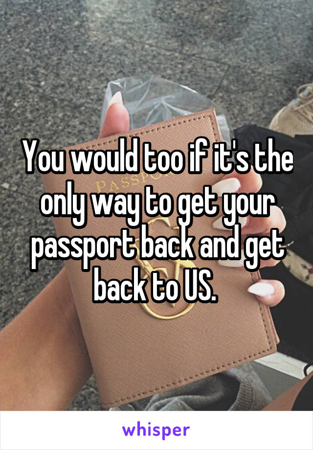 You would too if it's the only way to get your passport back and get back to US. 