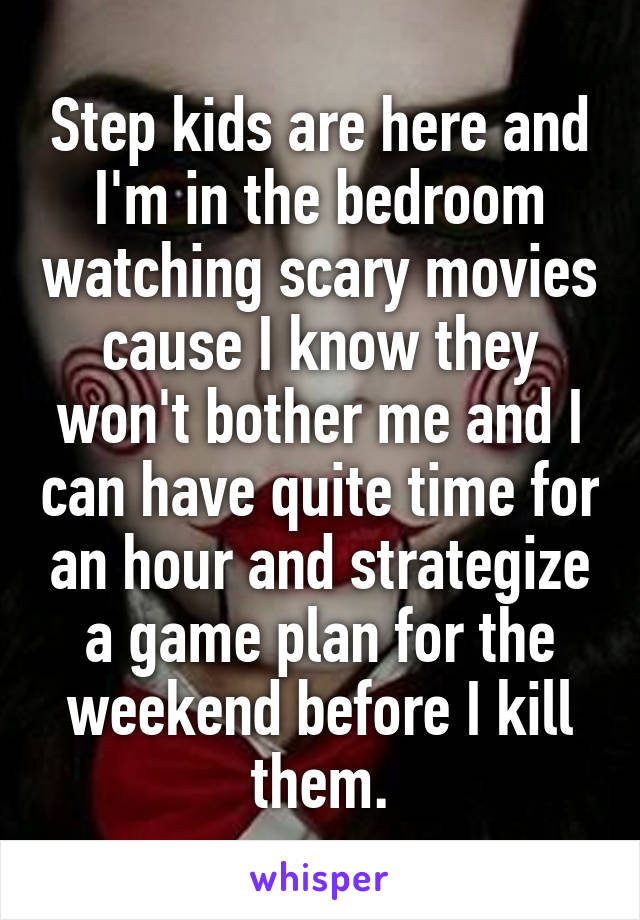 Step kids are here and I'm in the bedroom watching scary movies cause I know they won't bother me and I can have quite time for an hour and strategize a game plan for the weekend before I kill them.