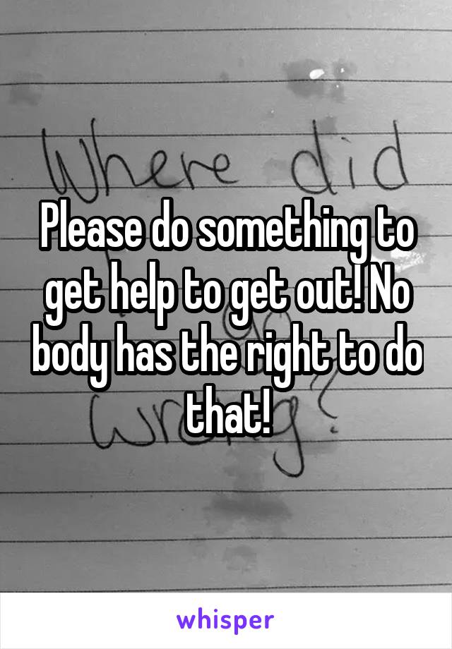 Please do something to get help to get out! No body has the right to do that!
