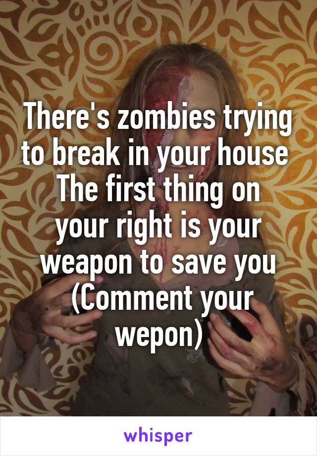 There's zombies trying to break in your house 
The first thing on your right is your weapon to save you
 (Comment your wepon)