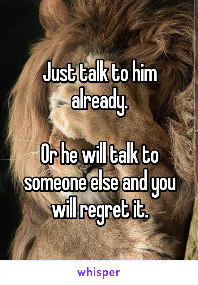 Just talk to him already.

Or he will talk to someone else and you will regret it.