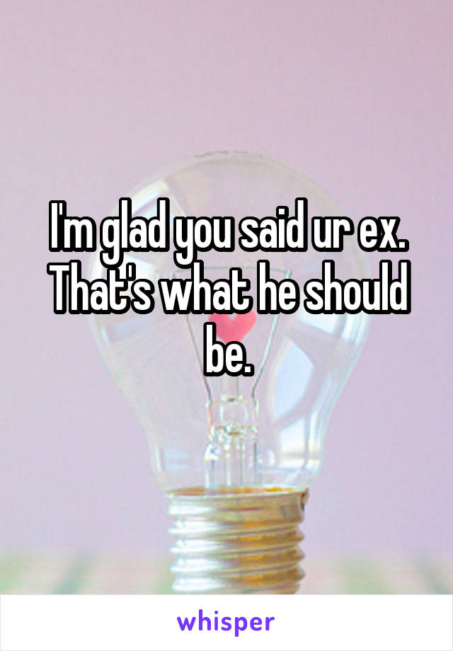 I'm glad you said ur ex. That's what he should be.

