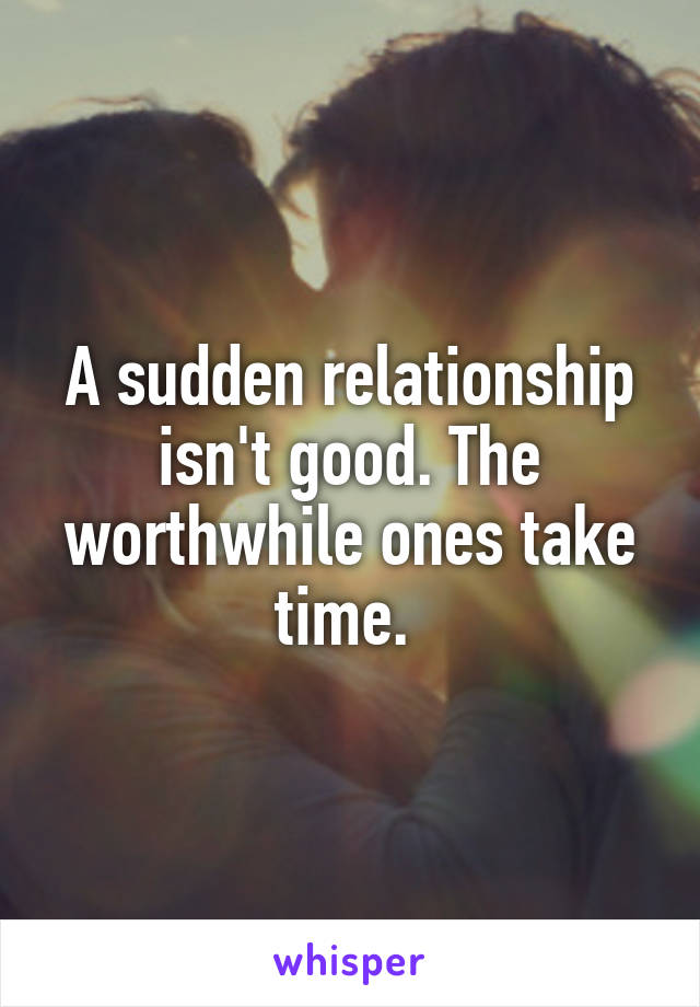 A sudden relationship isn't good. The worthwhile ones take time. 