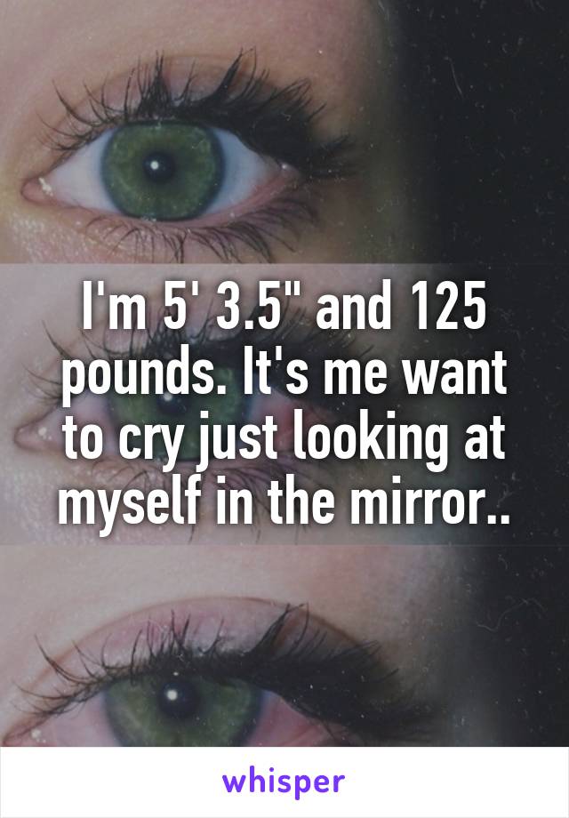 I'm 5' 3.5" and 125 pounds. It's me want to cry just looking at myself in the mirror..