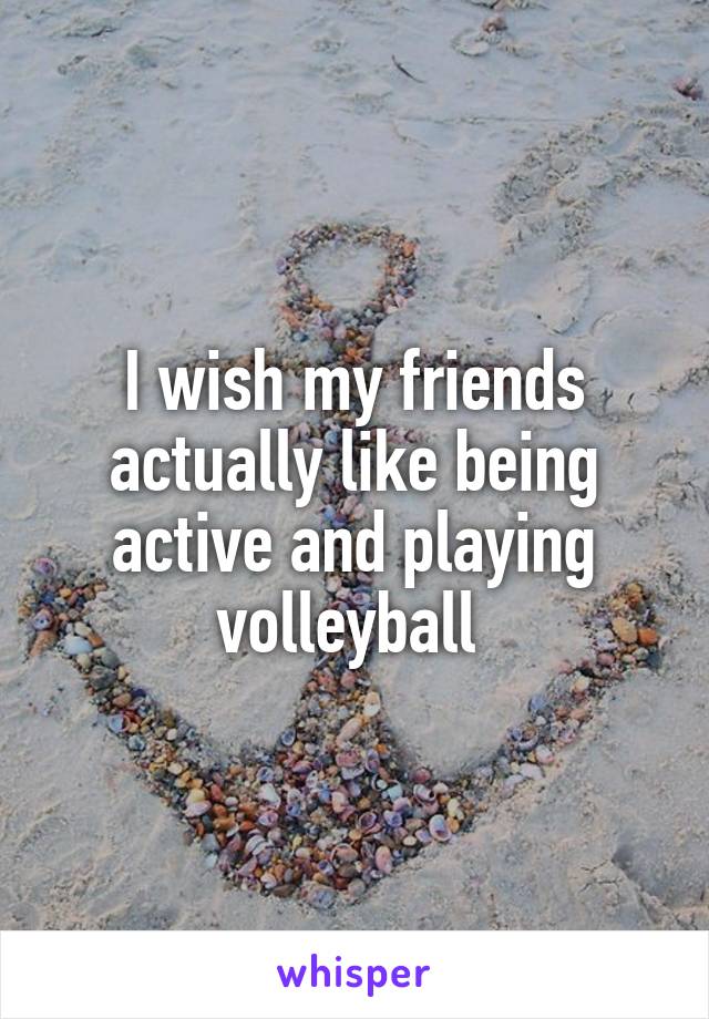 I wish my friends actually like being active and playing volleyball 