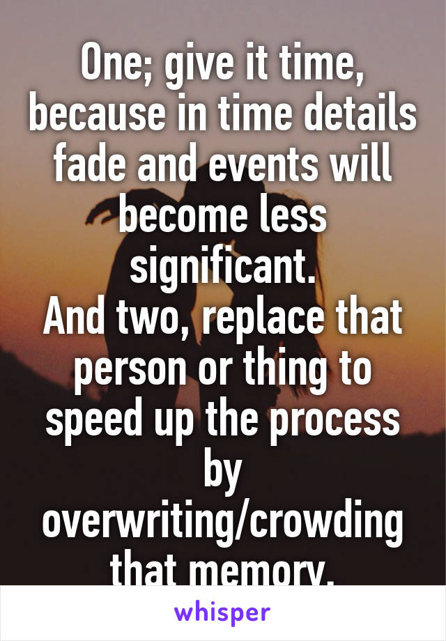One; give it time, because in time details fade and events will become less significant.
And two, replace that person or thing to speed up the process by overwriting/crowding that memory.