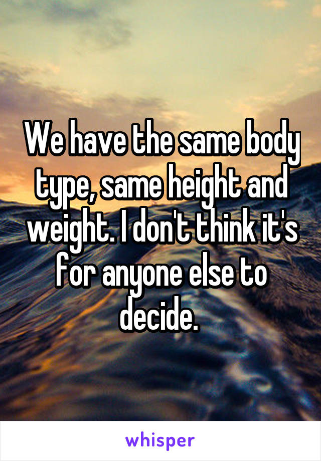We have the same body type, same height and weight. I don't think it's for anyone else to decide. 