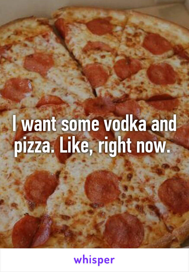 I want some vodka and pizza. Like, right now. 