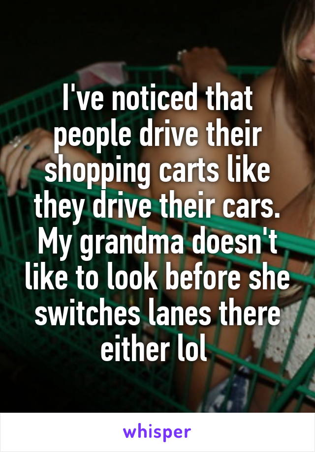 I've noticed that people drive their shopping carts like they drive their cars. My grandma doesn't like to look before she switches lanes there either lol 