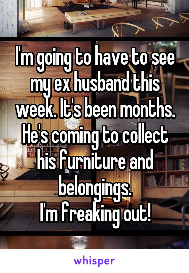 I'm going to have to see my ex husband this week. It's been months. He's coming to collect his furniture and belongings.
I'm freaking out!