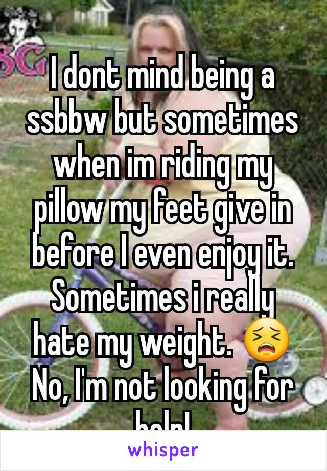 I dont mind being a ssbbw but sometimes when im riding my pillow my feet give in before I even enjoy it. Sometimes i really hate my weight. 😣
No, I'm not looking for help!