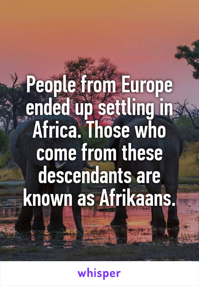 People from Europe ended up settling in Africa. Those who come from these descendants are known as Afrikaans.