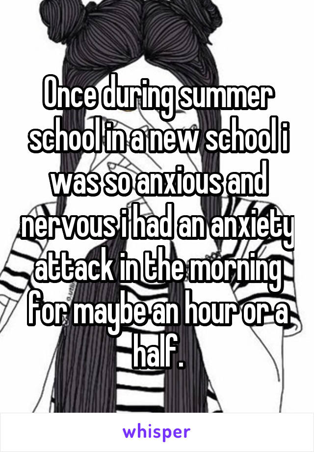 Once during summer school in a new school i was so anxious and nervous i had an anxiety attack in the morning for maybe an hour or a half.