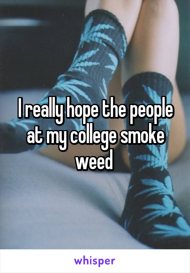 I really hope the people at my college smoke weed 