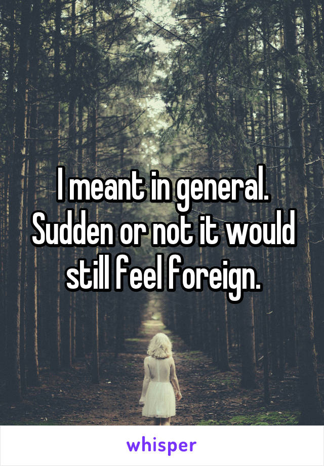 I meant in general. Sudden or not it would still feel foreign.