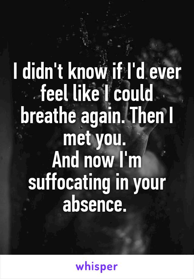 I didn't know if I'd ever feel like I could breathe again. Then I met you. 
And now I'm suffocating in your absence. 