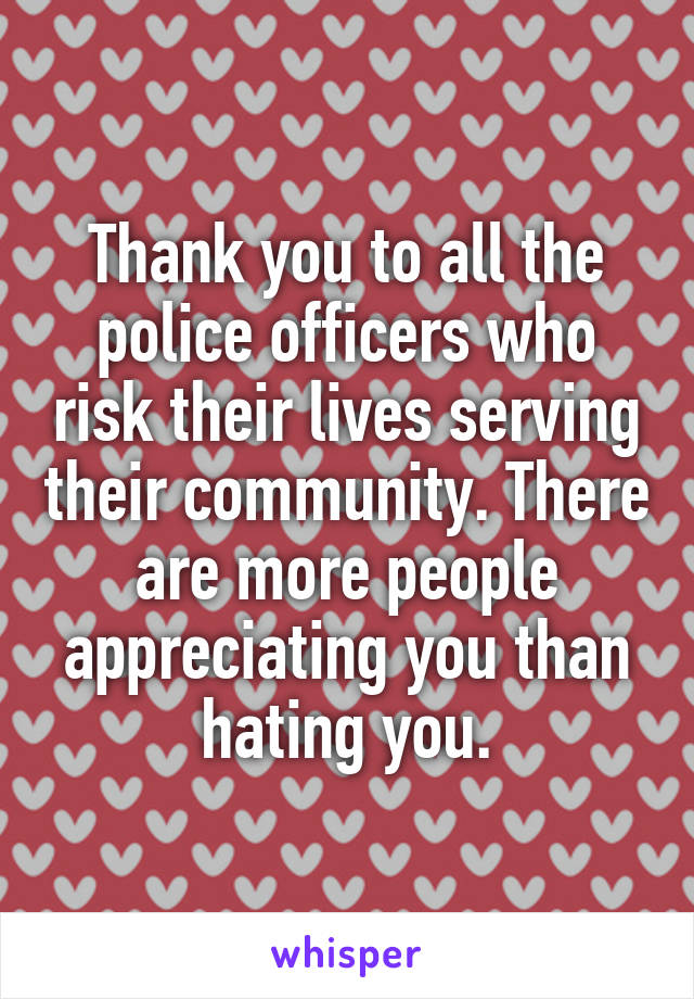 Thank you to all the police officers who risk their lives serving their community. There are more people appreciating you than hating you.