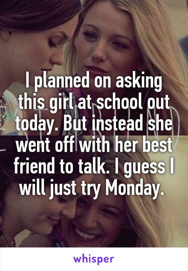 I planned on asking this girl at school out today. But instead she went off with her best friend to talk. I guess I will just try Monday. 