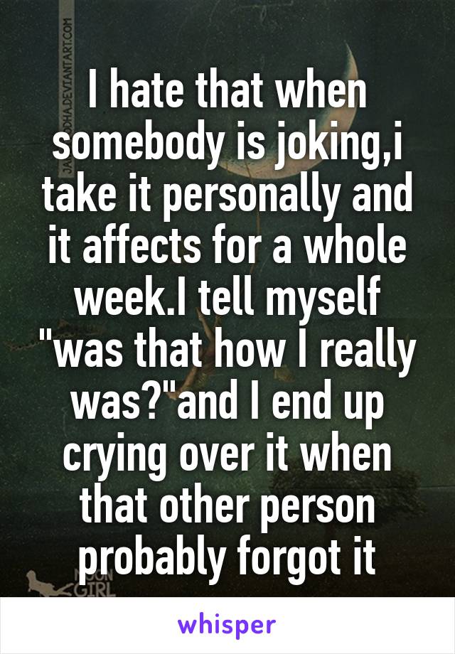 I hate that when somebody is joking,i take it personally and it affects for a whole week.I tell myself "was that how I really was?"and I end up crying over it when that other person probably forgot it