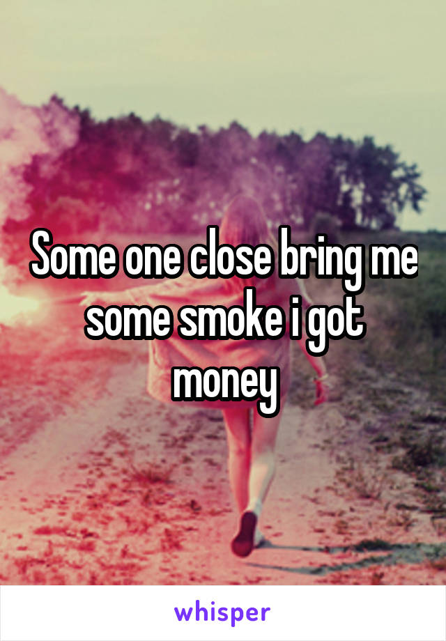 Some one close bring me some smoke i got money