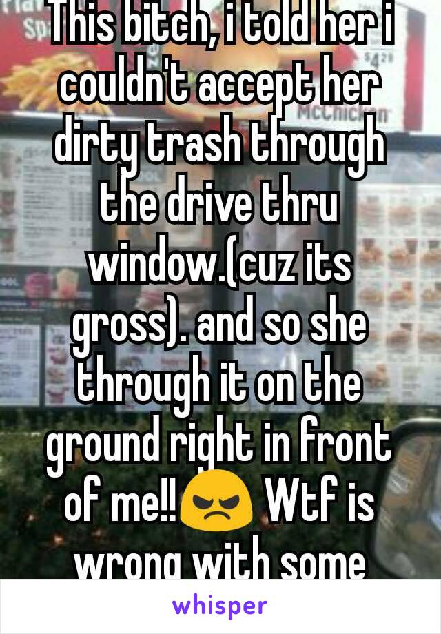 This bitch, i told her i couldn't accept her dirty trash through the drive thru window.(cuz its gross). and so she through it on the ground right in front of me!!😠 Wtf is wrong with some people?!