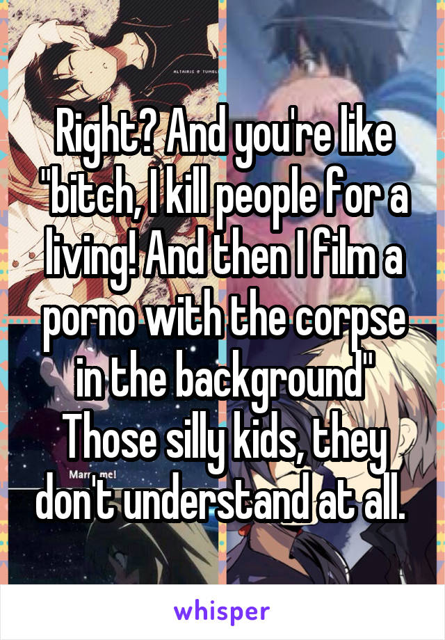 Right? And you're like "bitch, I kill people for a living! And then I film a porno with the corpse in the background" Those silly kids, they don't understand at all. 