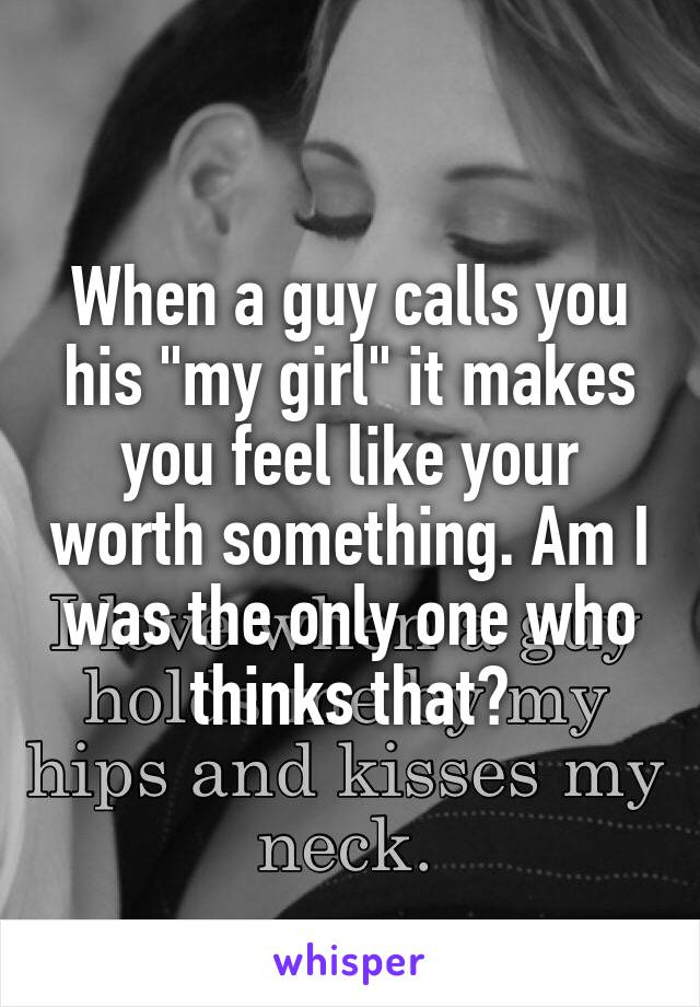 When a guy calls you his "my girl" it makes you feel like your worth something. Am I was the only one who thinks that?