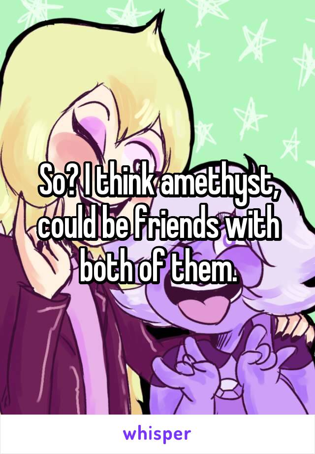 So? I think amethyst, could be friends with both of them.