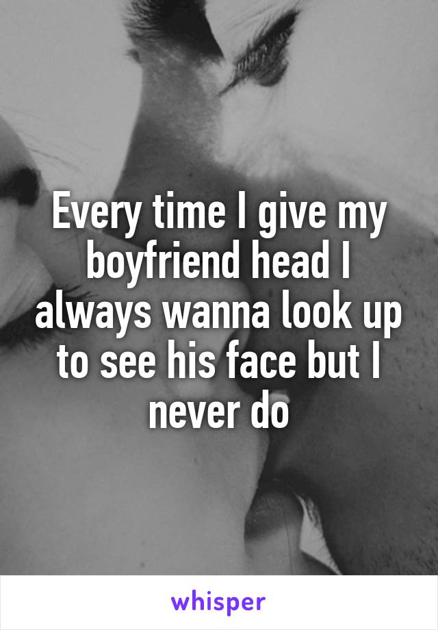 Every time I give my boyfriend head I always wanna look up to see his face but I never do