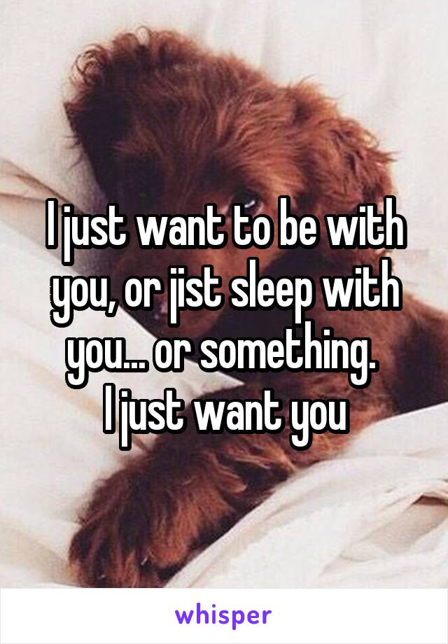 I just want to be with you, or jist sleep with you... or something. 
I just want you