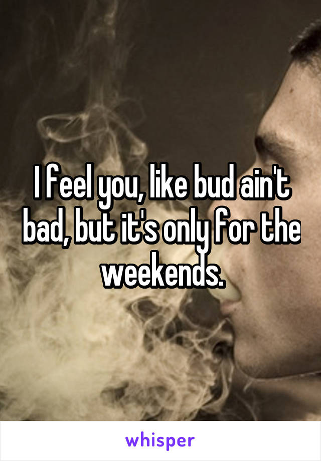 I feel you, like bud ain't bad, but it's only for the weekends.