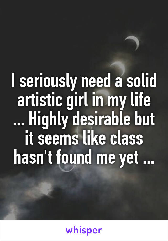 I seriously need a solid artistic girl in my life ... Highly desirable but it seems like class hasn't found me yet ...