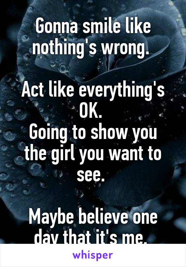 Gonna smile like nothing's wrong. 

Act like everything's OK. 
Going to show you the girl you want to see. 

Maybe believe one day that it's me. 