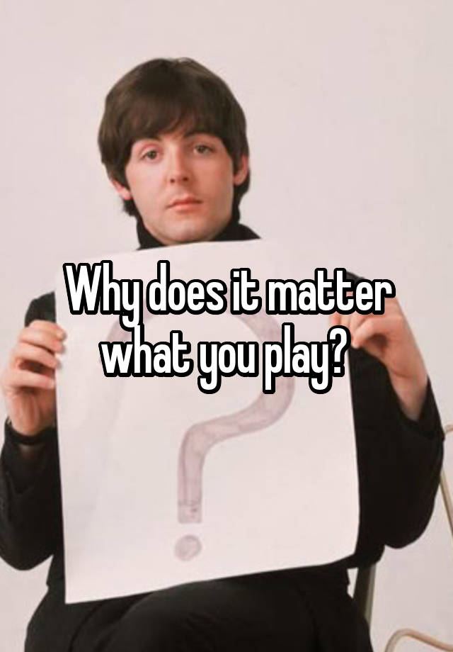 why-does-it-matter-what-you-play