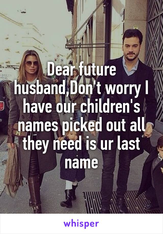 Dear future husband,Don't worry I have our children's names picked out all they need is ur last name