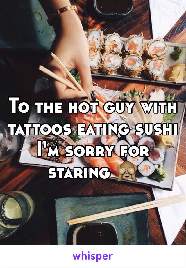 To the hot guy with tattoos eating sushi I'm sorry for staring 🙈