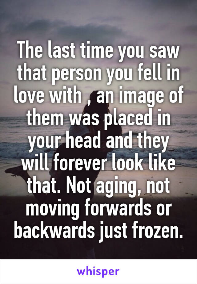 The last time you saw that person you fell in love with , an image of them was placed in your head and they will forever look like that. Not aging, not moving forwards or backwards just frozen.