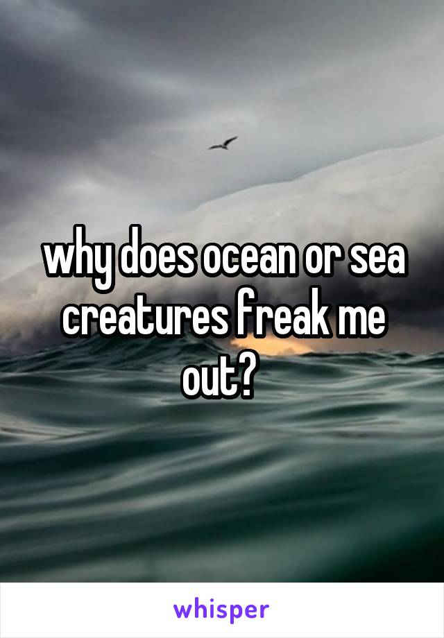 why does ocean or sea creatures freak me out? 