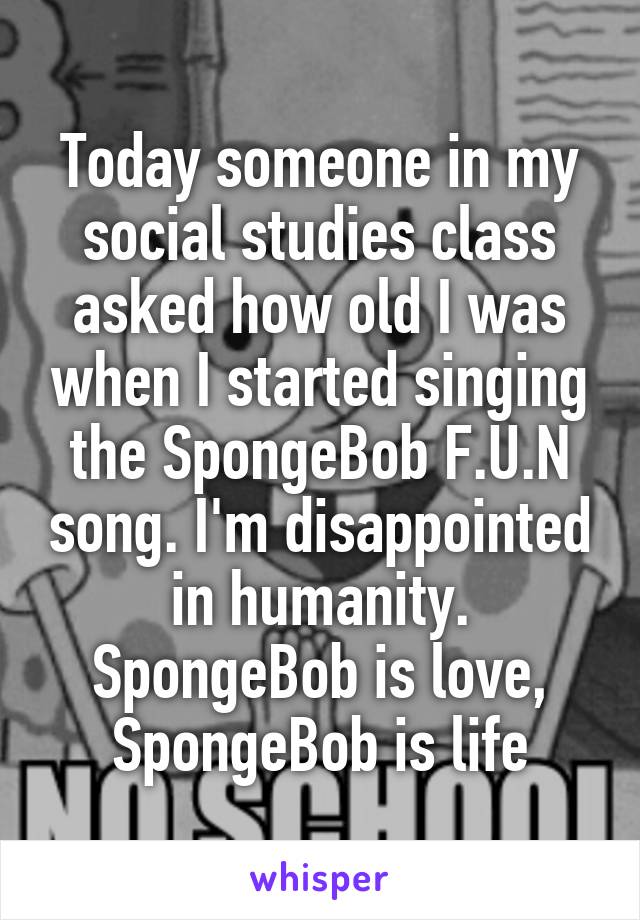 Today someone in my social studies class asked how old I was when I started singing the SpongeBob F.U.N song. I'm disappointed in humanity. SpongeBob is love, SpongeBob is life