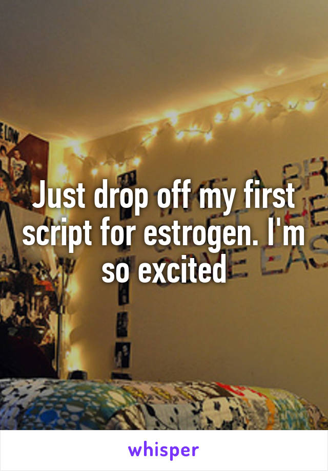 Just drop off my first script for estrogen. I'm so excited