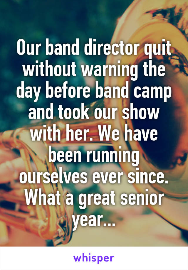 Our band director quit without warning the day before band camp and took our show with her. We have been running ourselves ever since. What a great senior year...