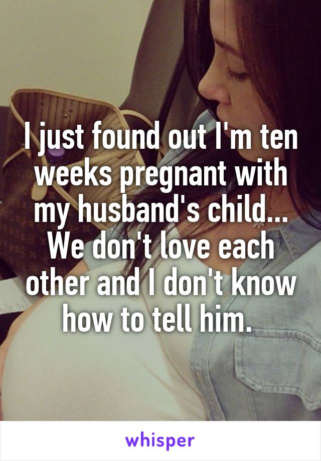 I just found out I'm ten weeks pregnant with my husband's child... We don't love each other and I don't know how to tell him. 