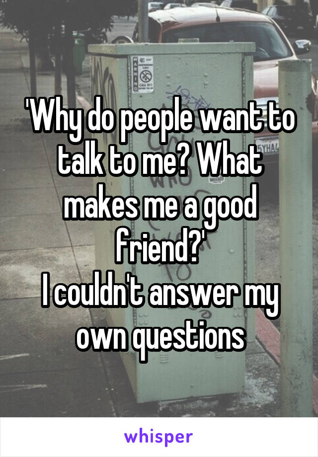 'Why do people want to talk to me? What makes me a good friend?'
I couldn't answer my own questions