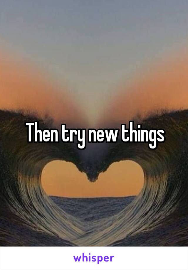 Then try new things