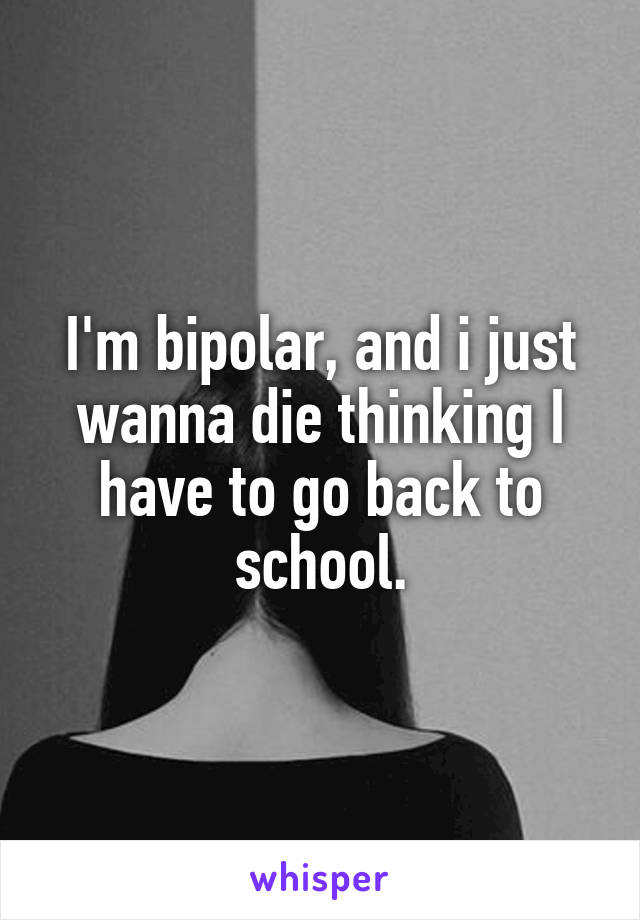 I'm bipolar, and i just wanna die thinking I have to go back to school.