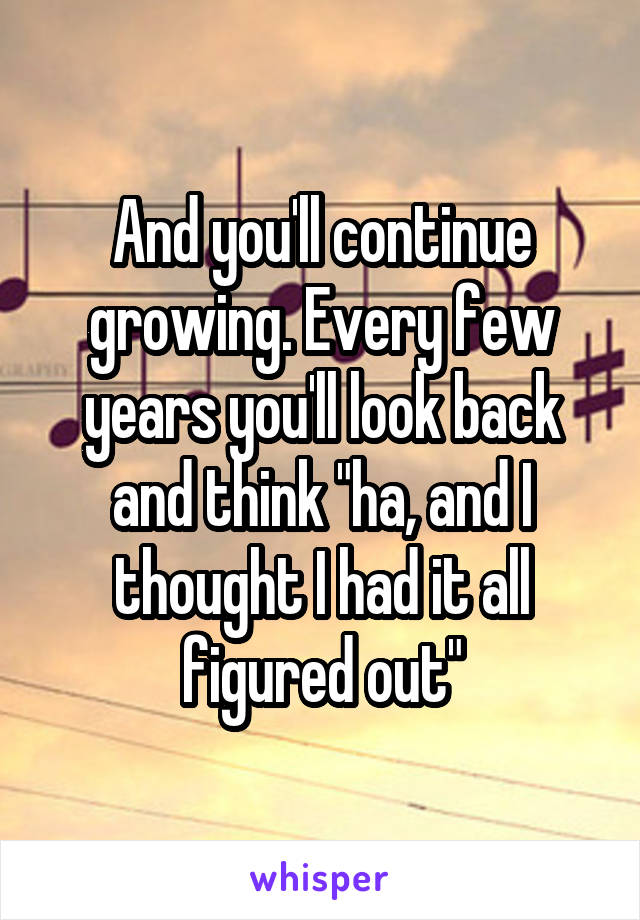 And you'll continue growing. Every few years you'll look back and think "ha, and I thought I had it all figured out"