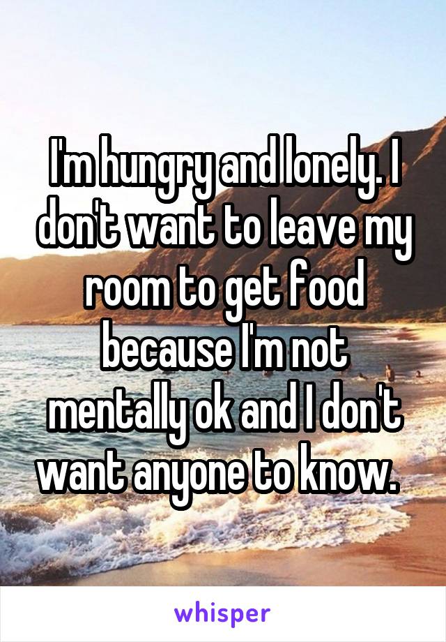 I'm hungry and lonely. I don't want to leave my room to get food because I'm not mentally ok and I don't want anyone to know.  