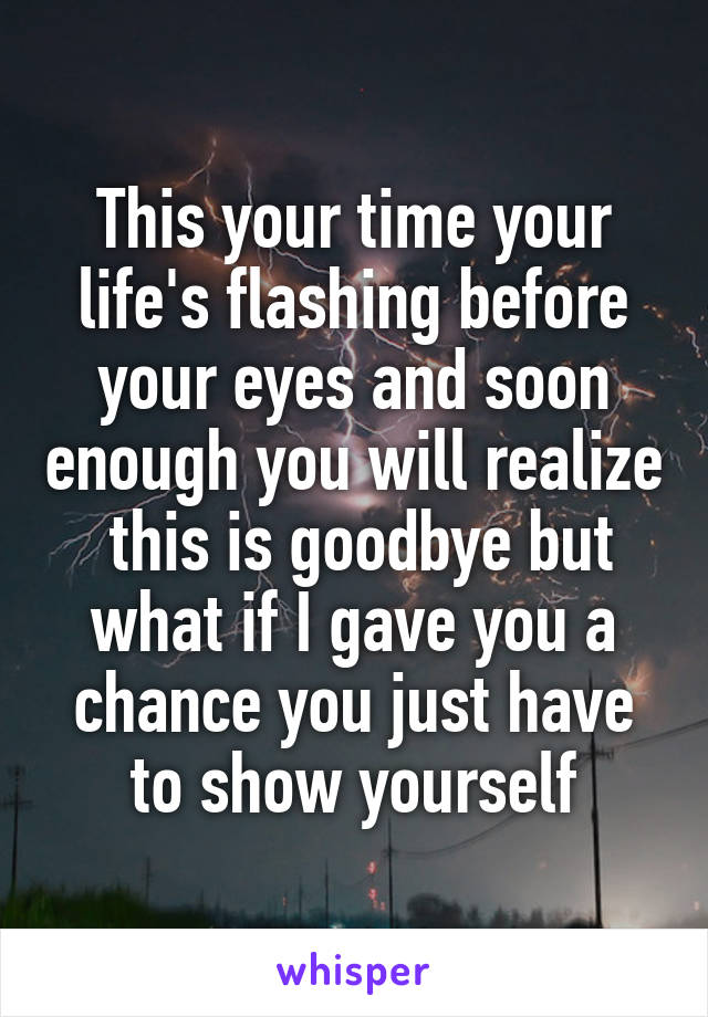 This your time your life's flashing before your eyes and soon enough you will realize  this is goodbye but what if I gave you a chance you just have to show yourself