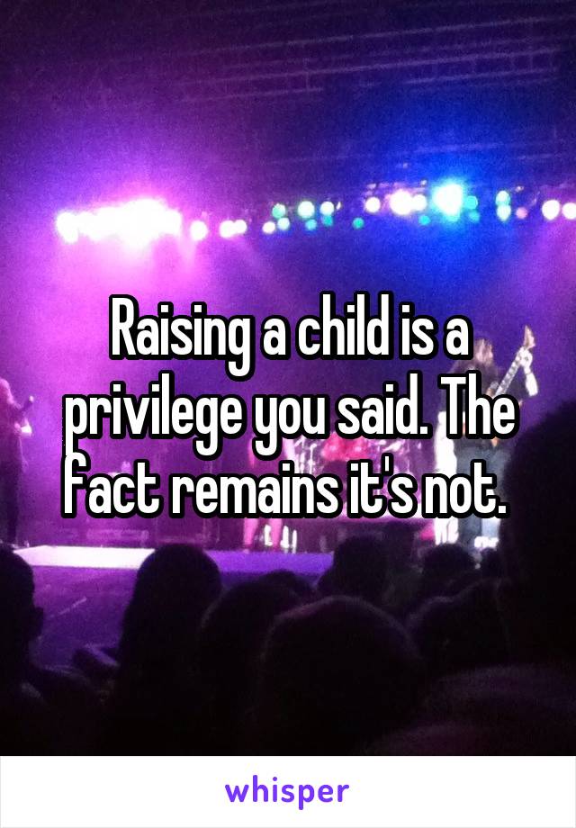 Raising a child is a privilege you said. The fact remains it's not. 